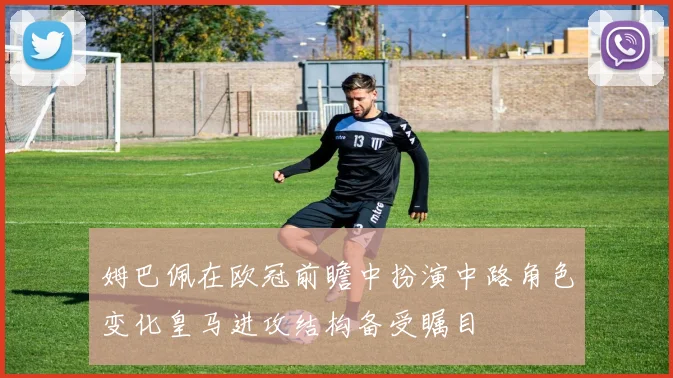 姆巴佩在欧冠前瞻中扮演中路角色变化皇马进攻结构备受瞩目