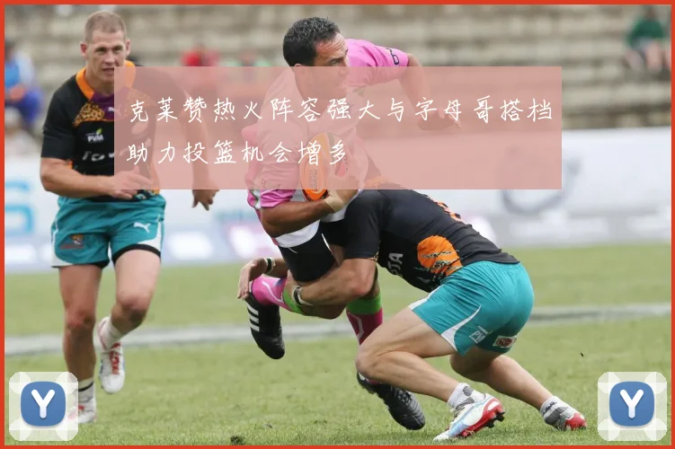 克莱赞热火阵容强大与字母哥搭档助力投篮机会增多