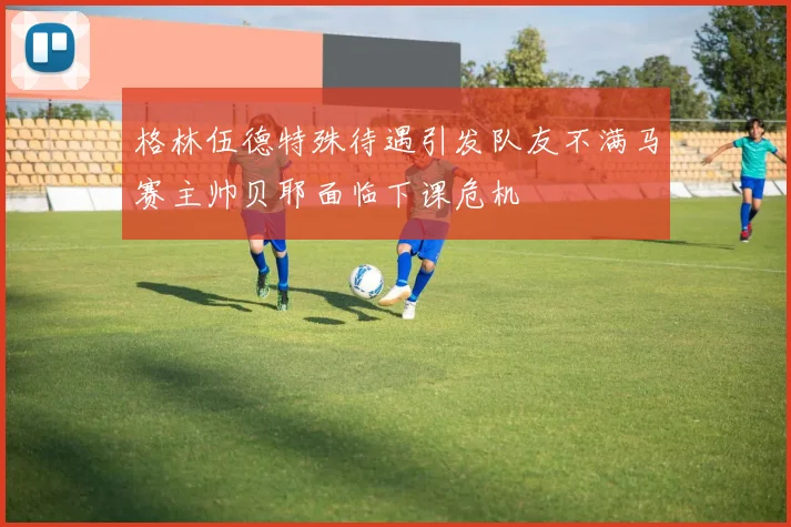 格林伍德特殊待遇引发队友不满马赛主帅贝耶面临下课危机