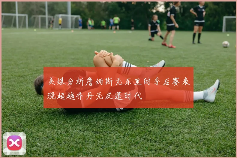 美媒分析詹姆斯无东里时季后赛表现超越乔丹无皮蓬时代