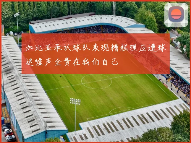 加比亚承认球队表现糟糕理应遭球迷嘘声全责在我们自己