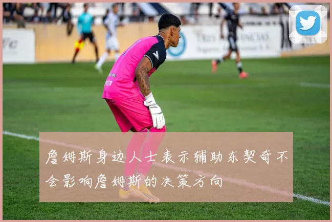 詹姆斯身边人士表示辅助东契奇不会影响詹姆斯的决策方向