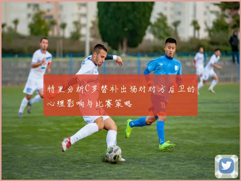 特里分析C罗替补出场对对方后卫的心理影响与比赛策略