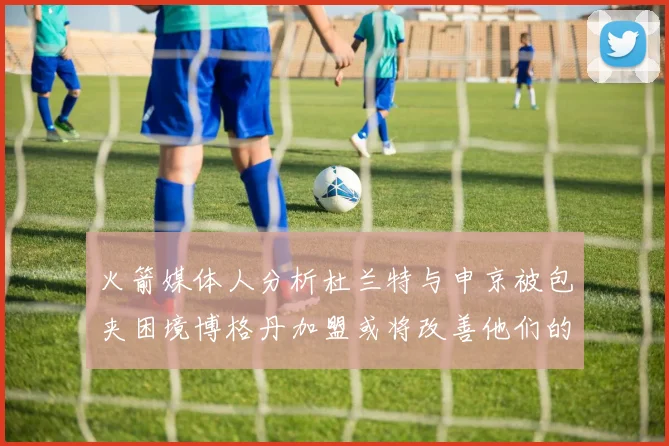 火箭媒体人分析杜兰特与申京被包夹困境博格丹加盟或将改善他们的进攻空间
