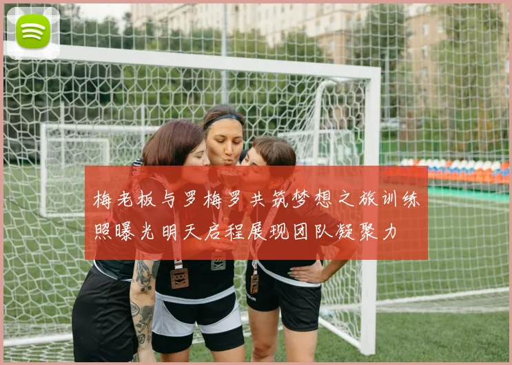 梅老板与罗梅罗共筑梦想之旅训练照曝光明天启程展现团队凝聚力
