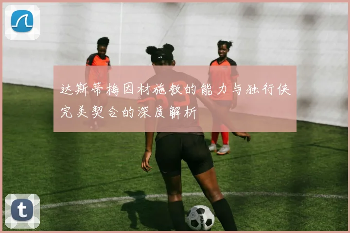 达斯蒂梅因材施教的能力与独行侠完美契合的深度解析