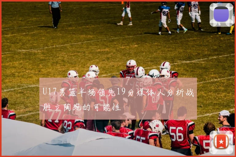 U17男篮半场领先19分媒体人分析战胜立陶宛的可能性