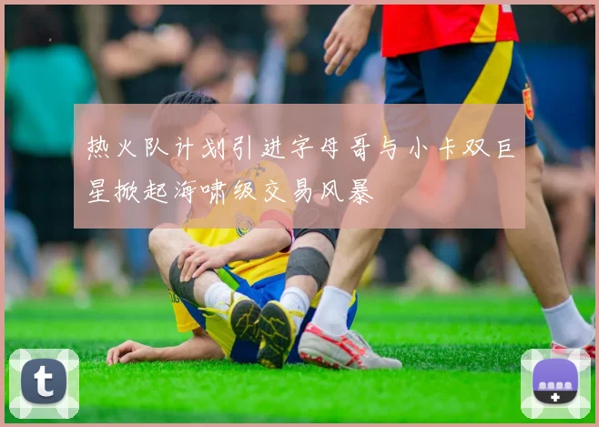 热火队计划引进字母哥与小卡双巨星掀起海啸级交易风暴