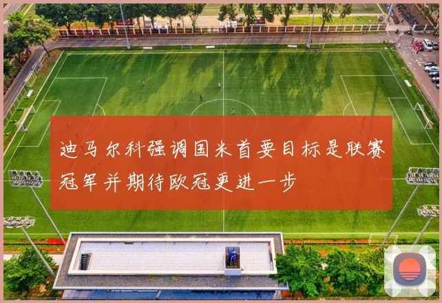 迪马尔科强调国米首要目标是联赛冠军并期待欧冠更进一步