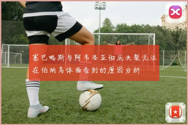塞巴略斯与阿韦洛亚彻底决裂无法在伯纳乌体面告别的原因分析