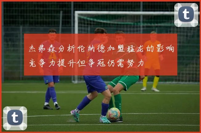 杰弗森分析伦纳德加盟猛龙的影响竞争力提升但争冠仍需努力