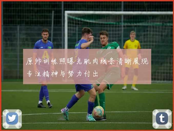 原帅训练照曝光肌肉线条清晰展现专注精神与努力付出