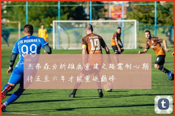 杰弗森分析雄鹿重建之路需耐心期待五至六年才能重返巅峰