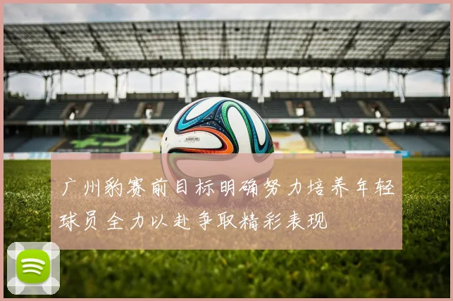 广州豹赛前目标明确努力培养年轻球员全力以赴争取精彩表现
