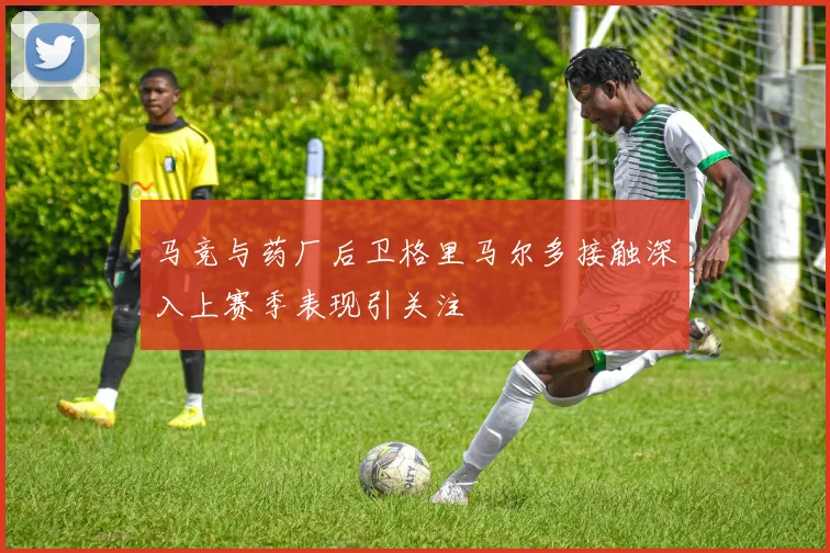 马竞与药厂后卫格里马尔多接触深入上赛季表现引关注
