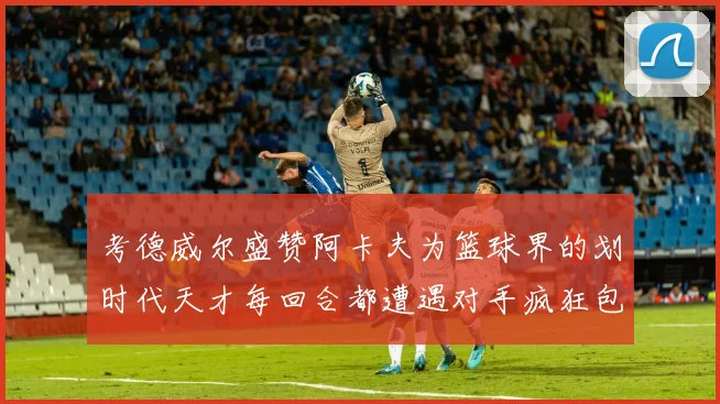 考德威尔盛赞阿卡夫为篮球界的划时代天才每回合都遭遇对手疯狂包夹挑战