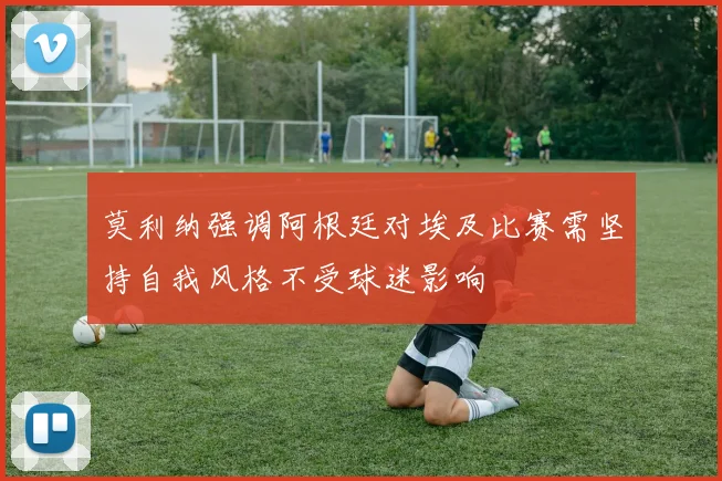 莫利纳强调阿根廷对埃及比赛需坚持自我风格不受球迷影响