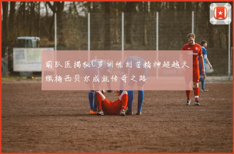 前队医揭秘C罗训练刻苦精神超越天赋梅西贝尔成就传奇之路