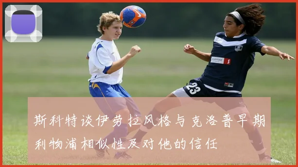 斯科特谈伊劳拉风格与克洛普早期利物浦相似性及对他的信任