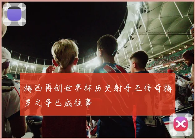 梅西再创世界杯历史射手王传奇梅罗之争已成往事
