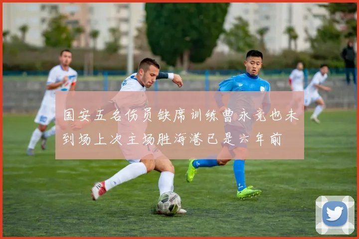 国安五名伤员缺席训练曹永竞也未到场上次主场胜海港已是六年前