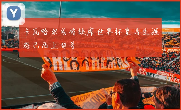卡瓦哈尔或将缺席世界杯皇马生涯恐已画上句号