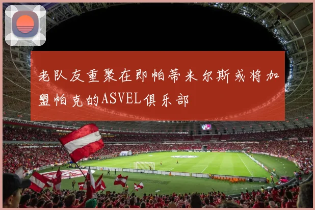 老队友重聚在即帕蒂米尔斯或将加盟帕克的ASVEL俱乐部