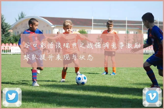 谷口彰悟谈瑞典之战强调竞争激励球队提升表现与状态